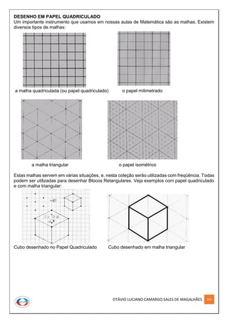 OTÁVIO LUCIANO CAMARGO SALES DE MAGALHÃES 226
DESENHO EM PAPEL QUADRICULADO
Um importante instrumento que usamos em nossas aulas de Matemática são as malhas. Existem
diversos tipos de malhas:
a malha quadriculada (ou papel quadriculado) o papel milimetrado
a malha triangular o papel isométrico
Estas malhas servem em várias situações, e, nesta coleção serão utilizadas com freqüência. Todas
podem ser utilizadas para desenhar Blocos Retangulares. Veja exemplos com papel quadriculado
e com malha triangular:
Cubo desenhado no Papel Quadriculado Cubo desenhado em malha triangular
 