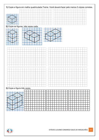 OTÁVIO LUCIANO CAMARGO SALES DE MAGALHÃES 227
1) Copie a figura em malha quadriculada.Treine. Você deverá fazer pelo menos 5 cópias corretas.
2) Copie as figuras, três vezes cada.
3) Copie a figura três vezes.
 