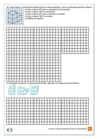 OTÁVIO LUCIANO CAMARGO SALES DE MAGALHÃES 232
12) Veja a figura. Você deverá desenhá-la em várias posições, como se estivesse girando a figura.
a) Gire a figura 90º para a esquerda (na horizontal)
b) Gire a figura 180º na horizontal
c) Gire a figura 90º para a direita (na vertical)
d) Gire a figura 180º na vertical
e) Reflita no espelho
13) Desenhe as figuras no papel quadriculado, segundo as regras que aprendemos:
 