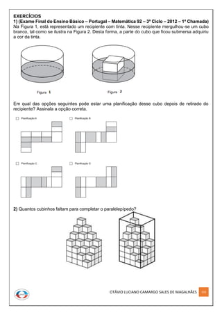 OTÁVIO LUCIANO CAMARGO SALES DE MAGALHÃES 233
EXERCÍCIOS
1) (Exame Final do Ensino Básico – Portugal – Matemática 92 – 3º Ciclo – 2012 – 1ª Chamada)
Na Figura 1, está representado um recipiente com tinta. Nesse recipiente mergulhou-se um cubo
branco, tal como se ilustra na Figura 2. Desta forma, a parte do cubo que ficou submersa adquiriu
a cor da tinta.
Em qual das opções seguintes pode estar uma planificação desse cubo depois de retirado do
recipiente? Assinala a opção correta.
2) Quantos cubinhos faltam para completar o paralelepípedo?
 