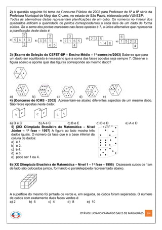 OTÁVIO LUCIANO CAMARGO SALES DE MAGALHÃES 234
2) A questão seguinte foi tema do Concurso Público de 2002 para Professor de 5ª à 8ª série da
Prefeitura Municipal de Mogi das Cruzes, no estado de São Paulo, elaborada pela VUNESP:
Todas as alternativas dadas representam planificações de um cubo. Os números no interior dos
quadrados indicam a quantidade de pontos correspondentes a cada face de um dado de forma
cúbica. Se a soma dos pontos marcados nas faces opostas é 7, a única alternativa que representa
a planificação deste dado é
3) (Exame de Seleção do CEFET-SP – Ensino Médio – 1o semestre/2003) Sabe-se que para
um dado ser equilibrado é necessário que a soma das faces opostas seja sempre 7. Observe a
figura abaixo e aponte qual das figuras corresponde ao mesmo dado?
a) b) c) d) e)
4) (Concurso do ICMS - 2002) Apresentam-se abaixo diferentes aspectos de um mesmo dado.
São faces opostas neste dado:
a) D e C b) A e C c) B e E d) B e D e) A e D
5) (XIX Olimpíada Brasileira de Matemática – Nível
Júnior – 1a fase – 1997) A figura ao lado mostra três
dados iguais. O número da face que é a base inferior da
coluna de dados:
a) é 1.
b) é 2.
c) é 4.
d) é 6.
e) pode ser 1 ou 4.
6) (XX Olimpíada Brasileira de Matemática – Nível 1 – 1a fase – 1998) Dezesseis cubos de 1cm
de lado são colocados juntos, formando o paralelepípedo representado abaixo.
A superfície do mesmo foi pintada de verde e, em seguida, os cubos foram separados. O número
de cubos com exatamente duas faces verdes é:
a) 2 b) 6 c) 4 d) 8 e) 10
 