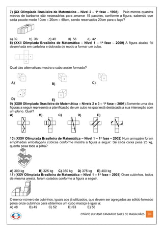 OTÁVIO LUCIANO CAMARGO SALES DE MAGALHÃES 235
7) (XX Olimpíada Brasileira de Matemática – Nível 2 – 1a fase – 1998) Pelo menos quantos
metros de barbante são necessários para amarrar 15 pacotes, conforme a figura, sabendo que
cada pacote mede 10cm  20cm  40cm, sendo reservados 20cm para o laço?
a) 39 b) 36 c) 48 d) 56 e) 42
8) (XXII Olimpíada Brasileira de Matemática – Nível 1 – 1a fase – 2000) A figura abaixo foi
desenhada em cartolina e dobrada de modo a formar um cubo.
Qual das alternativas mostra o cubo assim formado?
A) B) C)
D) E)
9) (XXIII Olimpíada Brasileira de Matemática – Níveis 2 e 3 – 1a fase – 2001) Somente uma das
figuras a seguir representa a planificação de um cubo na qual está destacada a sua interseção com
um plano. Qual?
A) B) C) D) E)
10) (XXIV Olimpíada Brasileira de Matemática – Nível 1 – 1a fase – 2002) Num armazém foram
empilhadas embalagens cúbicas conforme mostra a figura a seguir. Se cada caixa pesa 25 kg,
quanto pesa toda a pilha?
A) 300 kg B) 325 kg C) 350 kg D) 375 kg E) 400 kg
11) (XXV Olimpíada Brasileira de Matemática – Nível 1 – 1a fase – 2003) Onze cubinhos, todos
de mesma aresta, foram colados conforme a figura a seguir.
O menor número de cubinhos, iguais aos já utilizados, que devem ser agregados ao sólido formado
pelos onze cubinhos para obtermos um cubo maciço é igual a:
A) 48 B) 49 C) 52 D) 53 E) 56
 