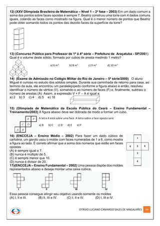 OTÁVIO LUCIANO CAMARGO SALES DE MAGALHÃES 236
12) (XXV Olimpíada Brasileira de Matemática – Nível 1 – 2a fase – 2003) Em um dado comum a
soma dos pontos sobre faces opostas é sempre 7. Beatriz construiu uma torre com 4 dados comuns
iguais, colando as faces como mostrado na figura. Qual é o menor número de pontos que Beatriz
pode obter somando todos os pontos das dezoito faces da superfície da torre?
13) (Concurso Público para Professor de 1ª à 4ª série – Prefeitura de Araçatuba - SP/2001)
Qual é o volume deste sólido, formado por cubos de aresta medindo 1 metro?
14) (Exame de Admissão no Colégio Militar do Rio de Janeiro – 5ª série/2000) O aluno
Miguel é curioso no estudo dos sólidos simples. Durante sua caminhada de retorno para casa, ao
termino da aula, ele encontrou um paralelepípedo conforme a figura abaixo e então, resolveu
identificar o número de vértice (V), somando-o ao número de faces (F) e, finalmente, subtraiu o
número de arestas (A). Assim, a expressão V + F – A é igual a:
a) 2 b) 3 c) 4 d) 5 e) 16
15) (Olimpíada de Matemática da Escola Pública do Ceará – Ensino Fundamental –
Treinamento/2003) A figura abaixo deve ser dobrada de modo a formar um cubo.
16) (ENCCEJA – Ensino Médio – 2002) Para fazer um dado cúbico de
cartolina, um garoto usou o molde com faces numeradas de 1 a 6, como mostra
a figura ao lado. É correto afirmar que a soma dos números que estão em faces
opostas
(A) é sempre igual a 7.
(B) nunca é múltiplo de 5.
(C) é sempre menor que 10.
(D) nunca é divisor de 20.
17)(ENCCEJA – Ensino Fundamental – 2002) Uma pessoa dispõe dos moldes
representados abaixo e deseja montar uma caixa cúbica.
Essa pessoa consegue atingir seu objetivo usando somente os moldes
(A) I, II e III. (B) II, III e IV. (C) I, II e IV. (D) I, III e IV.
a) 6 m3
b) 8 m3
c) 9 m3
d) 10 m3
A letra A está sobre uma face. A letra sobre a face oposta será:
a) B b) C c) D d) E e) F
 