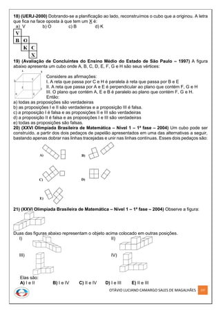 OTÁVIO LUCIANO CAMARGO SALES DE MAGALHÃES 237
18) (UERJ-2000) Dobrando-se a planificação ao lado, reconstruímos o cubo que a originou. A letra
que fica na face oposta à que tem um X é:
a) V b) O c) B d) K
19) (Avaliação de Concluintes do Ensino Médio do Estado de São Paulo – 1997) A figura
abaixo apresenta um cubo onde A, B, C, D, E, F, G e H são seus vértices:
Considere as afirmações:
I. A reta que passa por C e H é paralela à reta que passa por B e E
II. A reta que passa por A e E é perpendicular ao plano que contém F, G e H
III. O plano que contém A, E e B é paralelo ao plano que contém F, G e H.
Então:
a) todas as proposições são verdadeiras
b) as proposições I e II são verdadeiras e a proposição III é falsa.
c) a proposição I é falsa e as proposições II e III são verdadeiras
d) a proposição II é falsa e as proposições I e III são verdadeiras
e) todas as proposições são falsas.
20) (XXVI Olimpíada Brasileira de Matemática – Nível 1 – 1ª fase – 2004) Um cubo pode ser
construído, a partir dos dois pedaços de papelão apresentados em uma das alternativas a seguir,
bastando apenas dobrar nas linhas tracejadas e unir nas linhas contínuas. Esses dois pedaços são:
A) B)
C)
E)
D)
21) (XXVI Olimpíada Brasileira de Matemática – Nível 1 – 1ª fase – 2004) Observe a figura:
Duas das figuras abaixo representam o objeto acima colocado em outras posições.
I) II)
III) IV)
Elas são:
A) I e II B) I e IV C) II e IV D) I e III E) II e III
A B
D
C
E
F
GH
A B
D
C
E
F
GH
 