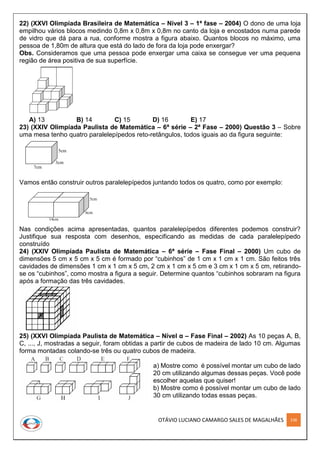 OTÁVIO LUCIANO CAMARGO SALES DE MAGALHÃES 238
22) (XXVI Olimpíada Brasileira de Matemática – Nível 3 – 1ª fase – 2004) O dono de uma loja
empilhou vários blocos medindo 0,8m x 0,8m x 0,8m no canto da loja e encostados numa parede
de vidro que dá para a rua, conforme mostra a figura abaixo. Quantos blocos no máximo, uma
pessoa de 1,80m de altura que está do lado de fora da loja pode enxergar?
Obs. Consideramos que uma pessoa pode enxergar uma caixa se consegue ver uma pequena
região de área positiva de sua superfície.
A) 13 B) 14 C) 15 D) 16 E) 17
23) (XXIV Olimpíada Paulista de Matemática – 6ª série – 2ª Fase – 2000) Questão 3 – Sobre
uma mesa tenho quatro paralelepípedos reto-retângulos, todos iguais ao da figura seguinte:
7cm
3cm
5cm
Vamos então construir outros paralelepípedos juntando todos os quatro, como por exemplo:
14cm
6cm
5cm
Nas condições acima apresentadas, quantos paralelepípedos diferentes podemos construir?
Justifique sua resposta com desenhos, especificando as medidas de cada paralelepípedo
construído
24) (XXIV Olimpíada Paulista de Matemática – 6ª série – Fase Final – 2000) Um cubo de
dimensões 5 cm x 5 cm x 5 cm é formado por “cubinhos” de 1 cm x 1 cm x 1 cm. São feitos três
cavidades de dimensões 1 cm x 1 cm x 5 cm, 2 cm x 1 cm x 5 cm e 3 cm x 1 cm x 5 cm, retirando-
se os “cubinhos”, como mostra a figura a seguir. Determine quantos “cubinhos sobraram na figura
após a formação das três cavidades.
25) (XXVI Olimpíada Paulista de Matemática – Nível α – Fase Final – 2002) As 10 peças A, B,
C, ..., J, mostradas a seguir, foram obtidas a partir de cubos de madeira de lado 10 cm. Algumas
forma montadas colando-se três ou quatro cubos de madeira.
a) Mostre como é possível montar um cubo de lado
20 cm utilizando algumas dessas peças. Você pode
escolher aquelas que quiser!
b) Mostre como é possível montar um cubo de lado
30 cm utilizando todas essas peças.
 