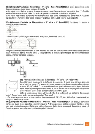 OTÁVIO LUCIANO CAMARGO SALES DE MAGALHÃES 239
26) (Olimpíada Paulista de Matemática – 6ª série – Fase Final/1986) Em todos os dados a soma
dos números nas duas faces opostas é igual a 7.
a) Ao jogar cinco dados, a soma dos números das cinco faces voltadas para cima deu 17. Qual foi
a soma dos números das faces opostas? Explique como você obteve sua resposta.
b) Ao jogar três dados, o produto dos números das três faces voltadas para cima deu 36. Qual foi
o produto dos números das faces opostas? Explique como você obteve sua resposta.
27) (Olimpíada Paulista de Matemática – 6ª série – 2ª Fase/1995) Na figura 1, temos a
planificação de um cubo.
Dobrando-se a planificação de maneira adequada, obtém-se um cubo.
Imagine o cubo sobre uma mesa. A face de cima e a face em contato com a mesa são faces opostas
estão marcadas com a mesma letra. O seu problema é este: na planificação de cubos mostradas
abaixo, marcar as faces opostas.
28) (Olimpíada Paulista de Matemática – 6ª série – 2ª Fase/1996)
Considere um cubo como o da figura à esquerda. O cubo será cortado por uma
serra elétrica plana. Por exemplo, a serra pode cortá-lo passando pelo meio das
arestas AD, BC e FG. O corte obtido será um quadrado como o da figura à direita.
a) Se a serra passar pelos vértices D, B, F e H o corte será um polígono de quantos
lados? Esses lados terão o mesmo tamanho? Por que?
b) Se a serra passar pelos vértices D, B e G o corte será um polígono de quantos
lados? Esses lados terão o mesmo tamanho? Por que?
c) Se a serra passar pelos pontos médios das arestas AB, BF, FG, GH, HD e DA, o corte será um
polígono de quantos lados?
29) (Olimpíada Paulista de Matemática – 7ª série – Fase Final/1984) Em um dado, a soma dos
pontos de duas faces opostas é sempre igual a 7. Duas pessoas estão sentadas frente e, entre
elas está um destes dados. Cada uma vê três faces do dado. Uma pessoa vê 9 pontos, a outra 15.
Quantos pontos tem a face na qual está apoiado o dado?
A B
D
C
E
F
GH
A B
D
C
E
F
GH
 