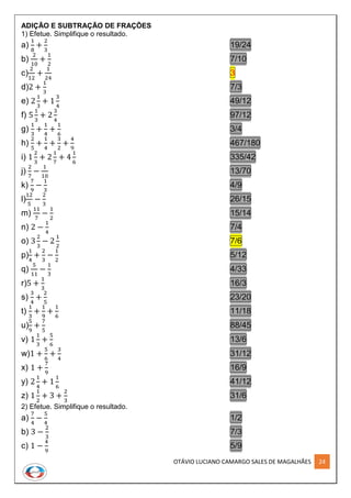 OTÁVIO LUCIANO CAMARGO SALES DE MAGALHÃES 24
ADIÇÃO E SUBTRAÇÃO DE FRAÇÕES
1) Efetue. Simplifique o resultado.
a)
1
8
+
2
3
19/24
b)
2
10
+
1
2
7/10
c)
2
12
+
1
24
3
d)2 +
1
3
7/3
e) 2
1
3
+ 1
3
4
49/12
f) 5
1
3
+ 2
3
4
97/12
g)
1
3
+
1
4
+
1
6
3/4
h)
2
5
+
1
4
+
3
2
+
4
9
467/180
i) 1
2
3
+ 2
1
7
+ 4
1
6
335/42
j)
2
7
−
1
10
13/70
k)
7
9
−
1
3
4/9
l)
12
5
−
2
3
26/15
m)
11
7
−
1
2
15/14
n) 2 −
1
4
7/4
o) 3
2
3
− 2
1
2
7/6
p)
1
4
+
2
3
−
1
2
5/12
q)
5
11
−
1
3
4/33
r)5 +
1
3
16/3
s)
3
4
+
2
5
23/20
t)
1
3
+
1
9
+
1
6
11/18
u)
5
9
+
7
5
88/45
v) 1
1
3
+
5
6
13/6
w)1 +
5
6
+
3
4
31/12
x) 1 +
7
9
16/9
y) 2
1
4
+ 1
1
6
41/12
z) 1
1
2
+ 3 +
2
3
31/6
2) Efetue. Simplifique o resultado.
a)
7
4
−
5
4
1/2
b) 3 −
2
3
7/3
c) 1 −
4
9
5/9
 
