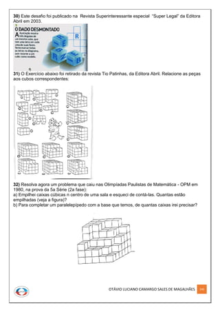 OTÁVIO LUCIANO CAMARGO SALES DE MAGALHÃES 240
30) Este desafio foi publicado na Revista Superinteressante especial “Super Legal” da Editora
Abril em 2003.
31) O Exercício abaixo foi retirado da revista Tio Patinhas, da Editora Abril. Relacione as peças
aos cubos correspondentes:
32) Resolva agora um problema que caiu nas Olimpíadas Paulistas de Matemática - OPM em
1980, na prova da 5a Série (2a fase):
a) Empilhei caixas cúbicas n centro de uma sala e esqueci de contá-las. Quantas estão
empilhadas (veja a figura)?
b) Para completar um paralelepípedo com a base que temos, de quantas caixas irei precisar?
 