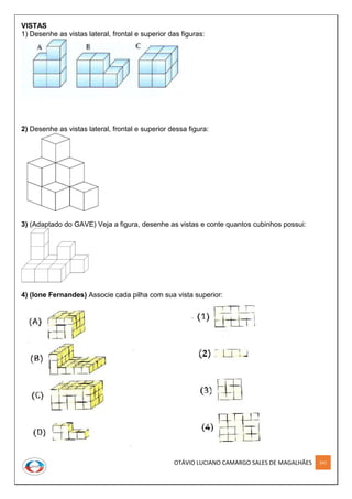OTÁVIO LUCIANO CAMARGO SALES DE MAGALHÃES 241
VISTAS
1) Desenhe as vistas lateral, frontal e superior das figuras:
2) Desenhe as vistas lateral, frontal e superior dessa figura:
3) (Adaptado do GAVE) Veja a figura, desenhe as vistas e conte quantos cubinhos possui:
4) (Ione Fernandes) Associe cada pilha com sua vista superior:
 
