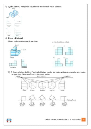 OTÁVIO LUCIANO CAMARGO SALES DE MAGALHÃES 242
5) (AjudaAlunos) Responda a questão e desenhe as vistas corretas.
6) (Excer – Portugal)
7) A figura abaixo, do Blog Fabricadedibujos, mostra as várias vistas de um cubo sob várias
perspectivas. Seu desafio é copiar essas vistas:
 
