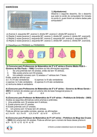 OTÁVIO LUCIANO CAMARGO SALES DE MAGALHÃES 249
EXERCÍCIOS
1) (Ajudaalunos)
Observe o seguinte desenho. Se o desenho
que está no ecrãn do computador for iniciado
no ponto A, quais foram as ordens dadas pelo
computador?
a) Avance 2, esquerda 90º, avance 3, direita 90º, avance 2 ,direita 90º,avance 3.
b) Repita 3 vezes [avance 2, esquerda 90º, avance 3, direita 90º, avance 2, direita 90º, avance3].
c) Repita 2 vezes [avance 2, esquerda 90º, avance 2, esquerda 90º, avance 2, esquerda 90º].
d) Repita 2 vezes [avance 2, esquerda 90º, avance 3, direita 90º, avance 2, direita 90º, avance3].
2) Classifique em PRISMAS ou PIRÂMIDES:
3) Concurso para Professores de Matemática de 5ª à 8ª séries e Ensino Médio PEB II –
Governo de São Paulo – 1998) Considere as três afirmações seguintes.
I. Se uma pirâmide tem 30 arestas, então ela tem 16 vértices.
II. Não existe prisma com 93 arestas.
III. Um poliedro convexo com 12 arestas e 7 vértices tem 7 faces.
Então, pode-se afirmar que
a) I, II e III são verdadeiras b) apenas I e III são verdadeiras
c) apenas I e II são verdadeira d) apenas II e III são verdadeiras
e) nenhuma delas é verdadeira
4) (Concurso para Professores de Matemática de 5ª à 8ª séries – Governo de Minas Gerais –
2001) O número de arestas que um prisma reto de base hexagonal possui é:
a) 18 b) 12 c) 8 d) 4
5) (Concurso para Professor de Matemática de 5ª à 8ª séries – Prefeitura de Orlândia – 2003)
Analise as seguintes afirmativas sobre prismas e pirâmides:
I. Uma pirâmide com 16 arestas tem 9 vértices;
II. Existe prisma com 27 arestas;
III.Existe pirâmide com 27 arestas;
IV. Um prisma com 12 faces tem 20 vértices.
Pode-se afirmar que estão corretas, apenas, as afirmações:
a) I, II e III b) I, II e IV c) II, II e IV d) I e IV e) III e IV
6) (Concurso para Professor de Matemática de 5ª à 8ª séries – Prefeitura de Mogi das Cruzes
– 2003) Um prisma tem 24 arestas. Pode-se afirmar que o número de faces desse prisma é:
a) 8 b) 10 c) 12 d) 14 e) 16
 