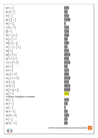 OTÁVIO LUCIANO CAMARGO SALES DE MAGALHÃES 25
d) 5 −
4
5
21/5
e) 2
1
3
−
5
6
3/2
f)
5
4
−
7
6
1/12
g) 1
3
10
−
3
4
11/20
h)
3
5
−
6
10
0
i) 4
1
2
− 1
3
4
11/4
j)
5
6
−
7
9
1/18
k) 2 −
7
8
+
1
2
13/8
l)
5
9
+
2
3
− 1 2/9
m)
2
5
+
1
4
−
3
10
7/20
n)
1
2
−
1
3
−
1
6
+
1
4
1/4
o)
1
3
+
1
4
7/12
p)
5
6
+
3
4
+
1
2
25/12
q) 3 +
1
3
+
1
2
23/6
r) 2 +
3
5
+ 1
1
2
41/10
s)
2
3
+
5
6
3/2
t) 2 +
5
3
11/3
u) 2
1
2
+ 1
2
3
25/6
v)
1
9
+ 1 + 1
1
6
41/18
w)
3
5
+
3
10
9/10
x) 3
1
3
+
3
4
49/12
y)
3
8
+
5
10
+
7
10
63/40
z)
1
3
+ 4 13/3
3) Efetue. Simplifique o resultado.
a)
1
3
−
1
4
1/12
b) 2 −
3
5
7/5
c)
5
4
−
1
4
1
d) 3 − 1
1
4
7/4
e) 4
1
2
− 2
1
3
13/6
f)
3
4
−
1
2
1/4
g) 2
1
2
− 1
2
3
5/6
 