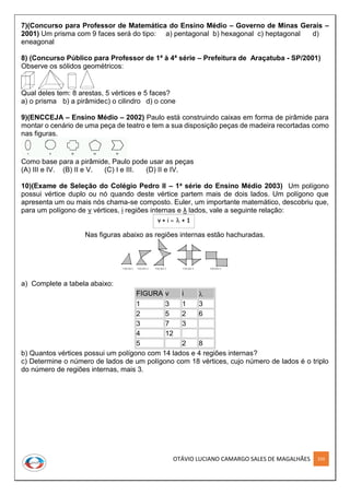 OTÁVIO LUCIANO CAMARGO SALES DE MAGALHÃES 250
7)(Concurso para Professor de Matemática do Ensino Médio – Governo de Minas Gerais –
2001) Um prisma com 9 faces será do tipo: a) pentagonal b) hexagonal c) heptagonal d)
eneagonal
8) (Concurso Público para Professor de 1ª à 4ª série – Prefeitura de Araçatuba - SP/2001)
Observe os sólidos geométricos:
Qual deles tem: 8 arestas, 5 vértices e 5 faces?
a) o prisma b) a pirâmidec) o cilindro d) o cone
9)(ENCCEJA – Ensino Médio – 2002) Paulo está construindo caixas em forma de pirâmide para
montar o cenário de uma peça de teatro e tem a sua disposição peças de madeira recortadas como
nas figuras.
Como base para a pirâmide, Paulo pode usar as peças
(A) III e IV. (B) II e V. (C) I e III. (D) II e IV.
10)(Exame de Seleção do Colégio Pedro II – 1a série do Ensino Médio 2003) Um polígono
possui vértice duplo ou nó quando deste vértice partem mais de dois lados. Um polígono que
apresenta um ou mais nós chama-se composto. Euler, um importante matemático, descobriu que,
para um polígono de v vértices, i regiões internas e λ lados, vale a seguinte relação:
Nas figuras abaixo as regiões internas estão hachuradas.
a) Complete a tabela abaixo:
FIGURA v i 
1 3 1 3
2 5 2 6
3 7 3
4 12
5 2 8
b) Quantos vértices possui um polígono com 14 lados e 4 regiões internas?
c) Determine o número de lados de um polígono com 18 vértices, cujo número de lados é o triplo
do número de regiões internas, mais 3.
 