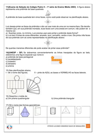 OTÁVIO LUCIANO CAMARGO SALES DE MAGALHÃES 251
11)(Exame de Seleção do Colégio Pedro II – 1a série do Ensino Médio 2003) A figura abaixo
representa uma pirâmide de base quadrada
A pirâmide de base quadrada tem cinco faces, como você pode observar na planificação abaixo.
Luiz deseja pintar as faces da pirâmide e não vai usar mais de uma cor na mesma face. Ele decidiu
também que, em sua pirâmide montada, duas faces com uma aresta em comum, não podem ter a
mesma cor.
a) Quantas cores, no mínimo, Luiz precisa usar para pintar a pirâmide desta forma?
b) Luiz tem 5 tintas de cores diferentes: amarelo, azul, vermelho, verde e roxo. Ele pintou três faces
de sua pirâmide com as cores representadas na planificação abaixo:
De quantas maneiras diferentes ele pode acabar de pintar essa pirâmide?
14)(UNESP – SP) Se dobrarmos convenientemente as linhas tracejadas da figura ao lado,
obteremos uma figura espacial cujo nome é:
a) pirâmide de base pentagonal
b) paralelepípedo
c) octaedro
d) tetraedro
e) prisma
15) Nas planificações abaixo,
I - dê o nome das figuras; II – pinte de AZUL as bases e VERMELHO as faces laterais.
16) Desenhe o molde de:
a) Um prisma quadrangular b) Uma pirâmide triangular
17) Dê o nome das formas geométricas:
 