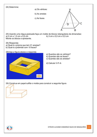 OTÁVIO LUCIANO CAMARGO SALES DE MAGALHÃES 253
24) Determine:
a) Os vértices:
b) As arestas
c) As faces
25) Usando uma régua graduada faça um molde de blocos retangulares de dimensões:
a) 2 cm x 1,5 cm x 0,5 cm b) 3 cm x 0,5 cm x 0,5 cm
Monte os blocos e apresente.
26) Responda:
a) Qual é o prisma que tem 21 arestas?
b) Qual é a pirâmide com 10 faces?
28)Veja a figura abaixo e responda
a) Quantos são os vértices?
b) Quantas são as faces?
c) Quantas são as arestas?
d) Calcule V+F-A
29) Construa em papel sulfite o molde para construir a seguinte figura
 