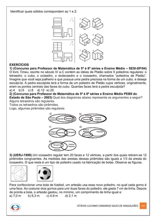 OTÁVIO LUCIANO CAMARGO SALES DE MAGALHÃES 258
Identificar quais sólidos correspondem ao 1 e 2:
EXERCÍCIOS
1) (Concurso para Professor de Matemática de 5ª à 8ª séries e Ensino Médio – SESI-SP/04)
O livro Timeu, escrito no século IV a.C contém as idéias de Platão sobre 5 poliedros regulares: o
tetraedro, o cubo, o octaedro, o dodecaedro e o icosaedro, chamados “poliedros de Platão”.
Imagine que você seja joalheiro e que possua uma pedra preciosa na forma de um cubo, e deseja
esculpi-la. A pedra esculpida terá a forma de um poliedro de Platão cujos vértices, originalmente,
eram os pontos centrais das faces do cubo. Quantas faces terá a pedra esculpida?
a) 4 b) 6 c) 8 d) 12 e) 20
2) (Concurso para Professor de Matemática de 5ª à 8ª séries e Ensino Médio PEBII do
Estado de São Paulo – 2003) Qual dos diagramas abaixo representa os argumentos a seguir?
Alguns tetraedros são regulares.
Todos os tetraedros são pirâmides.
Logo, algumas pirâmides são regulares
3) (UERJ-1999) Um icosaedro regular tem 20 faces e 12 vértices, a partir dos quais retiram-se 12
pirâmides congruentes. As medidas das arestas dessas pirâmides são iguais a 1/3 da aresta do
icosaedro. O que resta é um tipo de poliedro usado na fabricação de bolas. Observe as figuras.
Para confeccionar uma bola de futebol, um artesão usa esse novo poliedro, no qual cada gomo é
uma face. Ao costurar dois gomos para unir duas faces do poliedro, ele gasta 7 cm de linha. Depois
de pronta a bola, o artesão gastou, no mínimo, um comprimento de linha igual a:
a) 7,0 m b) 6,3 m c) 4,9 m d) 2,1 m
 