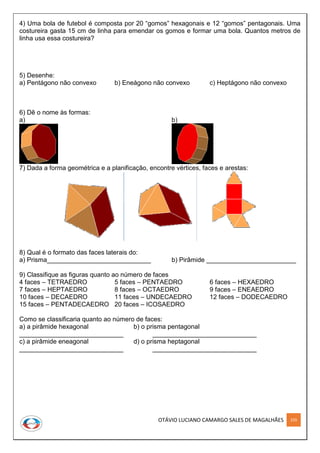 OTÁVIO LUCIANO CAMARGO SALES DE MAGALHÃES 259
4) Uma bola de futebol é composta por 20 “gomos” hexagonais e 12 “gomos” pentagonais. Uma
costureira gasta 15 cm de linha para emendar os gomos e formar uma bola. Quantos metros de
linha usa essa costureira?
5) Desenhe:
a) Pentágono não convexo b) Eneágono não convexo c) Heptágono não convexo
6) Dê o nome às formas:
a) b)
7) Dada a forma geométrica e a planificação, encontre vértices, faces e arestas:
8) Qual é o formato das faces laterais do:
a) Prisma_____________________________ b) Pirâmide _________________________
9) Classifique as figuras quanto ao número de faces
4 faces – TETRAEDRO 5 faces – PENTAEDRO 6 faces – HEXAEDRO
7 faces – HEPTAEDRO 8 faces – OCTAEDRO 9 faces – ENEAEDRO
10 faces – DECAEDRO 11 faces – UNDECAEDRO 12 faces – DODECAEDRO
15 faces – PENTADECAEDRO 20 faces – ICOSAEDRO
Como se classificaria quanto ao número de faces:
a) a pirâmide hexagonal b) o prisma pentagonal
_____________________________ _____________________________
c) a pirâmide eneagonal d) o prisma heptagonal
_____________________________ _____________________________
 