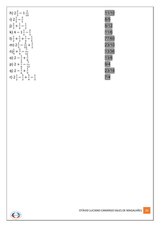 OTÁVIO LUCIANO CAMARGO SALES DE MAGALHÃES 26
h) 2
2
5
− 1
3
10
11/10
i) 2
1
5
−
3
5
8/5
j)
2
3
+
1
4
−
1
2
5/12
k) 4 − 1
1
2
−
2
3
11/6
l)
1
2
+
1
3
+
1
4
−
1
5
77/60
m) 2
1
5
−
4
10
+
1
2
23/10
n)
1
9
+
5
6
−
7
12
13/36
o) 2 −
1
2
+
1
8
13/8
p) 2 +
5
6
−
7
12
9/4
q) 2 −
5
6
+
1
9
23/18
r) 2
1
2
−
5
3
+
5
4
−
1
3
7/4
 