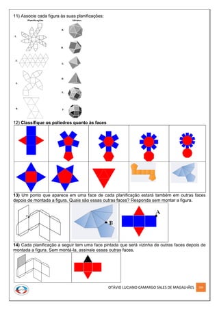OTÁVIO LUCIANO CAMARGO SALES DE MAGALHÃES 260
11) Associe cada figura às suas planificações:
12) Classifique os poliedros quanto às faces
13) Um ponto que aparece em uma face de cada planificação estará também em outras faces
depois de montada a figura. Quais são essas outras faces? Responda sem montar a figura.
14) Cada planificação a seguir tem uma face pintada que será vizinha de outras faces depois de
montada a figura. Sem montá-la, assinale essas outras faces.
 