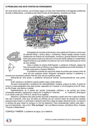 OTÁVIO LUCIANO CAMARGO SALES DE MAGALHÃES 261
O PROBLEMA DAS SETE PONTES DE KÖNIGSBERG
Se você ainda não conhece, vai conhecer agora um dos mais importantes e divulgados problemas
de toda a Matemática, o problema das Sete Pontes de Königsberg, resolvido por Euler.
Königsberg foi durante muito tempo uma cidade da Prússia (o nome vem
do alemão König = rainha, Berg = montanha). Nesta cidade viveram muitos
intelectuais da história da humanidade, inclusive o grande filósofo Immanuel
Kant (que passou toda sua vida sem nunca sair desta cidade) e o matemático
Regiomontanus (cujo apelido era este por ser uma versão latinizada do nome
de sua cidade).
Hoje a cidade se chama Kaliningrado, e pertence à Rússia, apesar de
ficar encravado entre a Polônia e as antigas repúblicas da União Soviética. É
a saída russa para o Oceano Altântico.
O problema consistia em percorrer todas as pontes sem passar mais de
uma vez por qualquer ponte. Ninguém conseguia resolver o problema, e
sempre era necessário passar mais de uma vez por qualquer ponte.
Retirando-se uma ponte, o problema tornava-se solúvel. Acrescentando-se uma ponte,
também.
Euler resolveu o problema usando grafos (veja o texto abaixo).
Só para compreender o problema da impossibilidade. Imagine a figura ao lado. A parte de
cima é o mapa geográfico das sete pontes, separado em 4 partes, A e B (margens) e B e D, ilhas,
do Rio Prege, que banha a cidade.
Representando as 4 partes por pontos (chamados vértices), e as pontes por linhas
(chamadas arestas), separamos o plano em 5 regiões (4 “internas” e 1 “externa”). Esta figura
é um Grafo (note que V+R-A=2, sendo R as regiões).
Resolver o problema das sete pontes equivale a desenhar o grafo sem tirar o lápis do Papel.
Isto não é possível, visto que, de todos os vértices sai um número ímpar de arestas (os vértices
possuem grau ímpar), e, para fazer o desenho sem tirar o lápis do papel, deveríamos ter, no máximo
2 vértices de grau ímpar (o começo e o fim do desenho). Para compreender melhor esta idéia –
que é fundamental – leia o livro “Par ou Ímpar”, de Luís Márcio Imenes, da Editora Ática, Coleção
“Vivendo a Matemática”.
CONHEÇA TAMBÉM: o problema da água, luz e telefone.
 