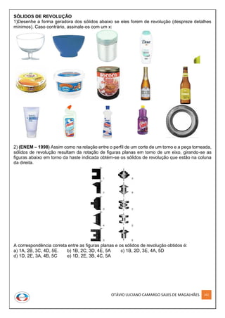 OTÁVIO LUCIANO CAMARGO SALES DE MAGALHÃES 262
SÓLIDOS DE REVOLUÇÃO
1)Desenhe a forma geradora dos sólidos abaixo se eles forem de revolução (despreze detalhes
mínimos). Caso contrário, assinale-os com um x:
2) (ENEM – 1998) Assim como na relação entre o perfil de um corte de um torno e a peça torneada,
sólidos de revolução resultam da rotação de figuras planas em torno de um eixo, girando-se as
figuras abaixo em torno da haste indicada obtém-se os sólidos de revolução que estão na coluna
da direita.
A correspondência correta entre as figuras planas e os sólidos de revolução obtidos é:
a) 1A, 2B, 3C, 4D, 5E. b) 1B, 2C, 3D, 4E, 5A c) 1B, 2D, 3E, 4A, 5D
d) 1D, 2E, 3A, 4B, 5C e) 1D, 2E, 3B, 4C, 5A
 