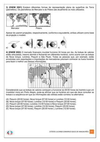 OTÁVIO LUCIANO CAMARGO SALES DE MAGALHÃES 263
3) (ENEM 2001) Existem diferentes formas de representação plana da superfície da Terra
(planisfério). Os planisférios de Mercator e de Peters são atualmente os mais utilizados.
Mercator Peters
Apesar de usarem projeções, respectivamente, conforme e equivalente, ambas utilizam como base
da projeção o modelo:
a) b) c) d) e)
4) (ENEM 2002) O mercado financeiro mundial funciona 24 horas por dia. As bolsas de valores
estão articuladas, mesmo abrindo e fechando em diferentes horários, como ocorre com as bolsas
de Nova Iorque, Londres, Pequim e São Paulo. Todas as pessoas que, por exemplo, estão
envolvidas com exportações e importações de mercadorias precisam conhecer os fusos horários
para fazer o melhor uso dessas informações.
Considerando que as bolsas de valores começam a funcionar às 09:00 horas da manhã e que um
investidor mora em Porto Alegre, pode-se afirmar que os horários em que ele deve consultar as
bolsas e a seqüência em que as informações são obtidas estão corretos na alternativa:
(A) Pequim (20:00 horas), Nova Iorque (07:00 horas) e Londres (12:00 horas).
(B) Nova Iorque (07:00 horas), Londres (12:00 horas) e Pequim (20:00 horas).
(C) Pequim (20:00 horas), Londres (12:00 horas) e Nova Iorque (07:00 horas).
(D) Nova Iorque (07:00 horas), Londres (12:00 horas), Pequim (20:00 horas).
(E) Nova Iorque (07:00 horas), Pequim (20:00 horas ), Londres (12:00 horas).
 