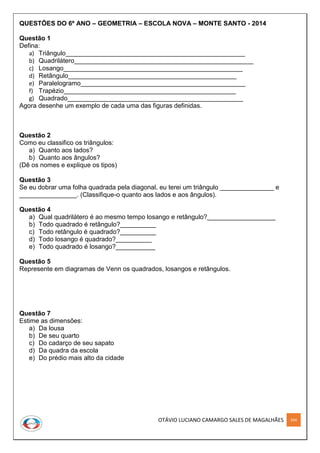 OTÁVIO LUCIANO CAMARGO SALES DE MAGALHÃES 264
QUESTÕES DO 6º ANO – GEOMETRIA – ESCOLA NOVA – MONTE SANTO - 2014
Questão 1
Defina:
a) Triângulo__________________________________________________
b) Quadrilátero__________________________________________________
c) Losango__________________________________________________
d) Retângulo_______________________________________________
e) Paralelogramo______________________________________________
f) Trapézio________________________________________________
g) Quadrado_________________________________________________
Agora desenhe um exemplo de cada uma das figuras definidas.
Questão 2
Como eu classifico os triângulos:
a) Quanto aos lados?
b) Quanto aos ângulos?
(Dê os nomes e explique os tipos)
Questão 3
Se eu dobrar uma folha quadrada pela diagonal, eu terei um triângulo _______________ e
________________. (Classifique-o quanto aos lados e aos ângulos).
Questão 4
a) Qual quadrilátero é ao mesmo tempo losango e retângulo?___________________
b) Todo quadrado é retângulo?__________
c) Todo retângulo é quadrado?__________
d) Todo losango é quadrado?__________
e) Todo quadrado é losango?___________
Questão 5
Represente em diagramas de Venn os quadrados, losangos e retângulos.
Questão 7
Estime as dimensões:
a) Da lousa
b) De seu quarto
c) Do cadarço de seu sapato
d) Da quadra da escola
e) Do prédio mais alto da cidade
 