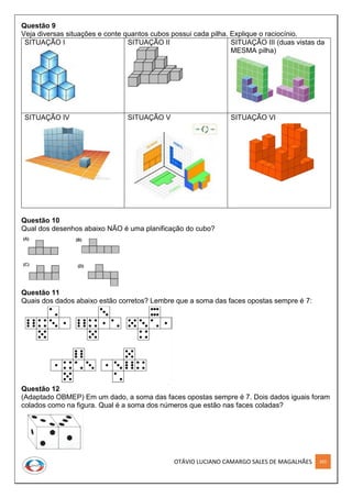 OTÁVIO LUCIANO CAMARGO SALES DE MAGALHÃES 265
Questão 9
Veja diversas situações e conte quantos cubos possui cada pilha. Explique o raciocínio.
SITUAÇÃO I SITUAÇÃO II SITUAÇÃO III (duas vistas da
MESMA pilha)
SITUAÇÃO IV SITUAÇÃO V SITUAÇÃO VI
Questão 10
Qual dos desenhos abaixo NÃO é uma planificação do cubo?
Questão 11
Quais dos dados abaixo estão corretos? Lembre que a soma das faces opostas sempre é 7:
Questão 12
(Adaptado OBMEP) Em um dado, a soma das faces opostas sempre é 7. Dois dados iguais foram
colados como na figura. Qual é a soma dos números que estão nas faces coladas?
 