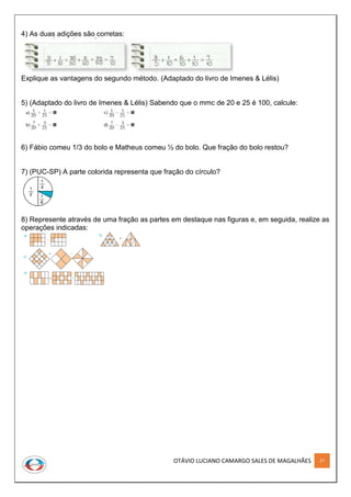 OTÁVIO LUCIANO CAMARGO SALES DE MAGALHÃES 27
4) As duas adições são corretas:
Explique as vantagens do segundo método. (Adaptado do livro de Imenes & Lélis)
5) (Adaptado do livro de Imenes & Lélis) Sabendo que o mmc de 20 e 25 é 100, calcule:
6) Fábio comeu 1/3 do bolo e Matheus comeu ½ do bolo. Que fração do bolo restou?
7) (PUC-SP) A parte colorida representa que fração do círculo?
8) Represente através de uma fração as partes em destaque nas figuras e, em seguida, realize as
operações indicadas:
 