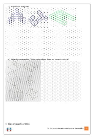 OTÁVIO LUCIANO CAMARGO SALES DE MAGALHÃES 270
3) Reproduza as figuras:
4) Veja alguns desenhos. Tente copiar algum deles em tamanho natural!
5) Copie em papel isométrico:
 