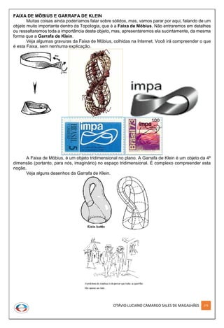OTÁVIO LUCIANO CAMARGO SALES DE MAGALHÃES 279
FAIXA DE MÖBIUS E GARRAFA DE KLEIN
Muitas coisas ainda poderíamos falar sobre sólidos, mas, vamos parar por aqui, falando de um
objeto muito importante dentro da Topologia, que é a Faixa de Möbius. Não entraremos em detalhes
ou ressaltaremos toda a importância deste objeto, mas, apresentaremos ela sucintamente, da mesma
forma que a Garrafa de Klein.
Veja algumas gravuras da Faixa de Möbius, colhidas na Internet. Você irá compreender o que
é esta Faixa, sem nenhuma explicação.
A Faixa de Möbius, é um objeto tridimensional no plano. A Garrafa de Klein é um objeto da 4ª
dimensão (portanto, para nós, imaginário) no espaço tridimensional. É complexo compreender esta
noção.
Veja alguns desenhos da Garrafa de Klein.
 