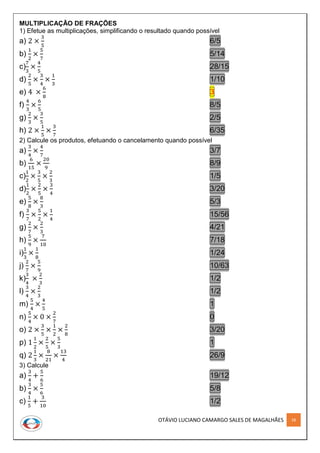 OTÁVIO LUCIANO CAMARGO SALES DE MAGALHÃES 28
MULTIPLICAÇÃO DE FRAÇÕES
1) Efetue as multiplicações, simplificando o resultado quando possível
a) 2 ×
3
5
6/5
b)
1
2
×
5
7
5/14
c)
7
3
×
4
5
28/15
d)
2
5
×
3
4
×
1
3
1/10
e) 4 ×
6
8
3
f)
4
3
×
6
5
8/5
g)
2
3
×
3
5
2/5
h) 2 ×
1
5
×
3
7
6/35
2) Calcule os produtos, efetuando o cancelamento quando possível
a)
3
4
×
4
7
3/7
b)
6
15
×
20
9
8/9
c)
1
2
×
3
5
×
2
3
1/5
d)
1
2
×
2
5
×
3
4
3/20
e)
5
8
×
8
3
5/3
f)
3
7
×
5
2
×
1
4
15/56
g)
2
7
×
2
3
4/21
h)
5
9
×
7
10
7/18
i)
1
3
×
1
8
1/24
j)
2
7
×
5
9
10/63
k)
3
4
×
2
3
1/2
l)
3
4
×
2
3
1/2
m)
5
4
×
4
5
1
n)
5
4
× 0 ×
2
7
0
o) 2 ×
3
5
×
1
2
×
2
8
3/20
p) 1
1
2
×
2
5
×
5
3
1
q) 2
1
3
×
8
21
×
13
4
26/9
3) Calcule
a)
3
4
+
5
6
19/12
b)
3
4
×
5
6
5/8
c)
1
5
+
3
10
1/2
 