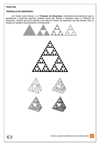 OTÁVIO LUCIANO CAMARGO SALES DE MAGALHÃES 280
FRACTAIS
TRIÂNGULO DE SIERPINSKY
Um fractal muito famoso, é o Triângulo de Sierpinsky. Suficientemente elementar para o
estudarmos e fazermos algumas análises sobre ele. Abaixo 4 iterações sobre o Triângulo de
Sierpinsky. Lembre que isto é apenas uma idéia do Fractal. Os desenhos não são fractais, pois os
fractais se repetem continuamente e infinitamente.
 
