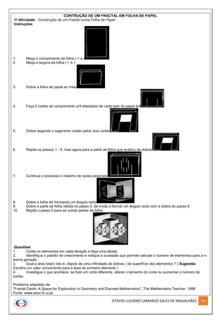OTÁVIO LUCIANO CAMARGO SALES DE MAGALHÃES 282
CONTRUÇÃO DE UM FRACTAL EM FOLHA DE PAPEL
1a
Atividade: Construção de um Fractal numa Folha de Papel
Instruções:
1. Meça o comprimento da folha ( = a )
2. Meça a largura da folha ( = b )
3. Dobre a folha de papel ao meio
4. Faça 2 cortes de comprimento a/4 afastados de cada lado do papel b/4
5. Dobre segundo o segmento criado pelos dois cortes
6. Repita os passos 1 - 5, mas agora para a parte da folha que acabou de dobrar
7. Continue o processo o máximo de vezes possíveis
8. Dobre a folha A4 formando um ângulo recto
9. Dobre a parte da folha obtida no passo 5, de modo a formar um ângulo recto com a dobra do passo 8
10. Repita o passo 9 para as outras partes da folha
Questões:
1. Conte os elementos em cada iteração e faça uma tabela.
2. Identifique o padrão de crescimento e indique a sucessão que permite calcular o número de elementos para a n-
ésima geração.
3. Qual a área total ( isto é, depois de uma infinidade de dobras ) da superfície dos elementos ? ( Sugestão:
Escolha um valor conveniente para a área do primeiro elemento )
4. Investigue o que acontece, se fizer um corte diferente, alterar o tamanho do corte ou aumentar o número de
cortes.
Problema adaptado de:
"Fractal Cards: A Space for Exploration in Geometry and Discrete Mathematics", The Mathematics Teacher, 1998
Fonte: www.educ.fc.ul.pt
 