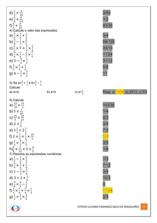 OTÁVIO LUCIANO CAMARGO SALES DE MAGALHÃES 29
d)
1
5
×
3
10
3/50
e)
5
6
×
6
10
1/2
f)
5
6
+
6
10
43/30
4) Calcule o valor das expressões
a)
3
4
×
1
3
+
1
2
3/4
b)
5
8
−
1
3
×
2
5
59/120
c)
2
5
× 7 +
5
4
×
2
5
33/10
d)
9
4
×
1
2
−
2
7
×
7
3
11/24
e) 3 −
5
4
×
1
3
31/12
f)
2
5
×
5
3
+
1
6
5/6
g) 4 −
1
2
×
5
2
11
5) Se a=
5
3
+
1
2
e b=
3
4
−
1
2
Calcule
a) a×b b) a+b c) a+
1
3
Resp: a) 13/24; b) 29/12; c) 5/2
6) Calcule
a)
13
10
×
11
3
143/30
b) 5 ×
1
20
1/4
c)
14
5
×
10
21
4/3
d) 2 ×
3
8
3/4
e) 1
2
5
× 2
1
2
7/2
f) 2 ×
1
5
×
1
4
×
10
3
1/3
g)
3
4
×
4
7
×
7
5
3/5
h)
3
8
×
1
12
× 5 ×
4
5
1/8
7) Resolva as expressões numéricas
a)
1
2
−
1
2
×
1
3
1/3
b)
5
9
×
3
5
+
1
4
7/12
c) 1 −
2
5
×
5
8
3/4
d) 3 + 2 ×
1
6
10/3
e)
3
8
×
4
3
−
1
2
0
f)
1
2
×
1
4
+
5
3
×
1
5
11/24
g)
1
2
+
3
4
×
2
9
2/3
 