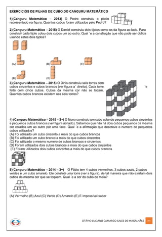 OTÁVIO LUCIANO CAMARGO SALES DE MAGALHÃES 291
EXERCÍCIOS DE PILHAS DE CUBO DO CANGURU MATEMÁTICO
1)(Canguru Matemático – 2013) O Pedro construiu o pódio
representado na figura. Quantos cubos foram utilizados pelo Pedro?
2)(Canguru Matemático – 2015) O Daniel construiu dois tijolos como os da figura ao lado. Para
construir cada tijolo colou dois cubos um ao outro. Qual ´e a construção que não pode ser obtida
usando estes dois tijolos?
3)(Canguru Matemático – 2015) O Dinis construiu seis torres com
cubos cinzentos e cubos brancos (ver figura a` direita). Cada torre ´e
feita com cinco cubos. Cubos da mesma cor não se tocam.
Quantos cubos brancos existem nas seis torres?
4) (Canguru Matemático – 2015 – 3+) O Nuno construiu um cubo colando pequenos cubos cinzentos
e pequenos cubos brancos (ver figura ao lado). Sabemos que não há dois cubos pequenos da mesma
cor colados um ao outro por uma face. Qual ´e a afirmação que descreve o numero de pequenos
cubos utilizados?
(A) Foi utilizado um cubo cinzento a mais do que cubos brancos
(B) Foi utilizado um cubo branco a mais do que cubos cinzentos
(C) Foi utilizado o mesmo numero de cubos brancos e cinzentos
(D) Foram utilizados dois cubos brancos a mais do que cubos cinzentos
(E) Foram utilizados dois cubos cinzentos a mais do que cubos brancos
5)(Canguru Matemático – 2014 – 3+) O Fábio tem 4 cubos vermelhos, 3 cubos azuis, 2 cubos
verdes e um cubo amarelo. Ele constrói uma torre (ver a figura), de tal maneira que não existam dois
cubos da mesma cor que se toquem. Qual ´e a cor do cubo do meio?
(A) Vermelho (B) Azul (C) Verde (D) Amarelo (E) E impossível saber
 