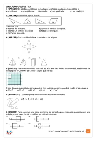 OTÁVIO LUCIANO CAMARGO SALES DE MAGALHÃES 292
SIMULADO DE GEOMETRIA
1) (SARESP) Um sólido geométrico é formado por seis faces quadradas. Esse sólido é:
a) um cilindro b) uma pirâmide c) um cubo d) um quadrado e) um hexágono
2) (SARESP) Observe as figuras abaixo
E verdade que:
a) apenas II é triângulo. b) apenas II e III são triângulos.
c) apenas I, II e III são triângulos d) todos são triângulos
e) nenhum é triângulo.
3) (SARESP) Com o molde abaixo é possível montar a figura:
4) (SIMAVE) Fernanda desenhou sua sala de aula em uma malha quadriculada, reservando um
espaço para o “Cantinho da Leitura”. Veja o que ela fez:
O lado de cada quadradinho corresponde a 1 m. A área que corresponde à região cinza é igual a
a) 56 m2 b) 50 m2 c) 20 m2 d) 9 m2 e) 17 m2
5) (Prova Brasil) Quantas figuras de quatro lados foram desenhadas?
a) 1 b) 2 c) 3 d) 4 e)5
6) (SARESP) Para construir uma caixa em forma de paralelepípedo retângulo, parecida com uma
embalagem de pasta dental, o molde a ser utilizado deve ser:
 