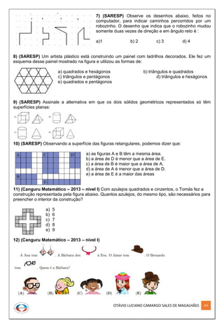 OTÁVIO LUCIANO CAMARGO SALES DE MAGALHÃES 293
7) (SARESP) Observe os desenhos abaixo, feitos no
computador, para indicar caminhos percorridos por um
robozinho. O desenho que indica que o robozinho mudou
somente duas vezes de direção e em ângulo reto é :
a)1 b) 2 c) 3 d) 4
8) (SARESP) Um artista plástico está construindo um painel com ladrilhos decorados. Ele fez um
esquema desse painel mostrado na figura e utilizou as formas de:
a) quadrados e hexágonos b) triângulos e quadrados
c) triângulos e pentágonos d) triângulos e hexágonos
e) quadrados e pentágonos
9) (SARESP) Assinale a alternativa em que os dois sólidos geométricos representados só têm
superfícies planas:
10) (SARESP) Observando a superfície das figuras retangulares, podemos dizer que:
a) as figuras A e B têm a mesma área.
b) a área de D é menor que a área de E.
c) a área de B é maior que a área de A.
d) a área de A é menor que a área de D.
e) a área de E é a maior das áreas
11) (Canguru Matemático – 2013 – nível I) Com azulejos quadrados e cinzentos, o Tomás fez a
construção representada pela figura abaixo. Quantos azulejos, do mesmo tipo, são necessários para
preencher o interior da construção?
a) 5
b) 6
c) 7
d) 8
e) 9
12) (Canguru Matemático – 2013 – nível I)
 