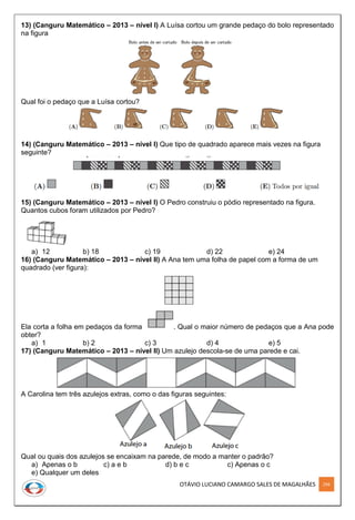 OTÁVIO LUCIANO CAMARGO SALES DE MAGALHÃES 294
13) (Canguru Matemático – 2013 – nível I) A Luísa cortou um grande pedaço do bolo representado
na figura
Qual foi o pedaço que a Luísa cortou?
14) (Canguru Matemático – 2013 – nível I) Que tipo de quadrado aparece mais vezes na figura
seguinte?
15) (Canguru Matemático – 2013 – nível I) O Pedro construiu o pódio representado na figura.
Quantos cubos foram utilizados por Pedro?
a) 12 b) 18 c) 19 d) 22 e) 24
16) (Canguru Matemático – 2013 – nível II) A Ana tem uma folha de papel com a forma de um
quadrado (ver figura):
Ela corta a folha em pedaços da forma . Qual o maior número de pedaços que a Ana pode
obter?
a) 1 b) 2 c) 3 d) 4 e) 5
17) (Canguru Matemático – 2013 – nível II) Um azulejo descola-se de uma parede e cai.
A Carolina tem três azulejos extras, como o das figuras seguintes:
Qual ou quais dos azulejos se encaixam na parede, de modo a manter o padrão?
a) Apenas o b c) a e b d) b e c c) Apenas o c
e) Qualquer um deles
 