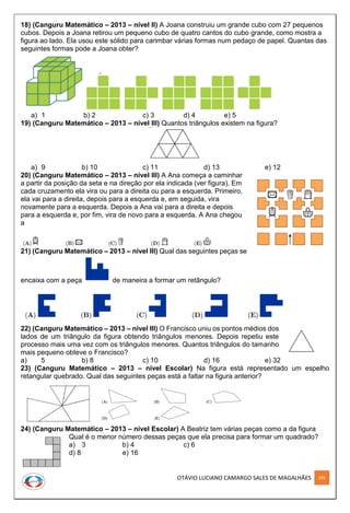 OTÁVIO LUCIANO CAMARGO SALES DE MAGALHÃES 295
18) (Canguru Matemático – 2013 – nível II) A Joana construiu um grande cubo com 27 pequenos
cubos. Depois a Joana retirou um pequeno cubo de quatro cantos do cubo grande, como mostra a
figura ao lado. Ela usou este sólido para carimbar várias formas num pedaço de papel. Quantas das
seguintes formas pode a Joana obter?
a) 1 b) 2 c) 3 d) 4 e) 5
19) (Canguru Matemático – 2013 – nível III) Quantos triângulos existem na figura?
a) 9 b) 10 c) 11 d) 13 e) 12
20) (Canguru Matemático – 2013 – nível III) A Ana começa a caminhar
a partir da posição da seta e na direção por ela indicada (ver figura). Em
cada cruzamento ela vira ou para a direita ou para a esquerda. Primeiro,
ela vai para a direita, depois para a esquerda e, em seguida, vira
novamente para a esquerda. Depois a Ana vai para a direita e depois
para a esquerda e, por fim, vira de novo para a esquerda. A Ana chegou
a
21) (Canguru Matemático – 2013 – nível III) Qual das seguintes peças se
encaixa com a peça de maneira a formar um retângulo?
22) (Canguru Matemático – 2013 – nível III) O Francisco uniu os pontos médios dos
lados de um triângulo da figura obtendo triângulos menores. Depois repetiu este
processo mais uma vez com os triângulos menores. Quantos triângulos do tamanho
mais pequeno obteve o Francisco?
a) 5 b) 8 c) 10 d) 16 e) 32
23) (Canguru Matemático – 2013 – nível Escolar) Na figura está representado um espelho
retangular quebrado. Qual das seguintes peças está a faltar na figura anterior?
24) (Canguru Matemático – 2013 – nível Escolar) A Beatriz tem várias peças como a da figura
Qual é o menor número dessas peças que ela precisa para formar um quadrado?
a) 3 b) 4 c) 6
d) 8 e) 16
 