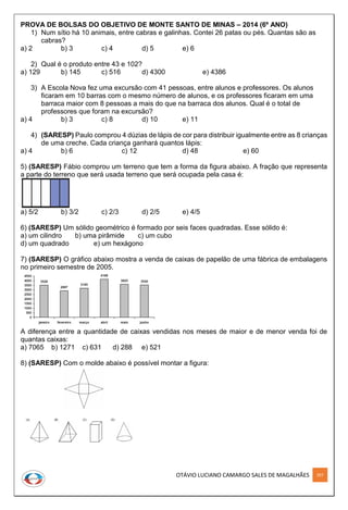 OTÁVIO LUCIANO CAMARGO SALES DE MAGALHÃES 297
PROVA DE BOLSAS DO OBJETIVO DE MONTE SANTO DE MINAS – 2014 (6º ANO)
1) Num sítio há 10 animais, entre cabras e galinhas. Contei 26 patas ou pés. Quantas são as
cabras?
a) 2 b) 3 c) 4 d) 5 e) 6
2) Qual é o produto entre 43 e 102?
a) 129 b) 145 c) 516 d) 4300 e) 4386
3) A Escola Nova fez uma excursão com 41 pessoas, entre alunos e professores. Os alunos
ficaram em 10 barras com o mesmo número de alunos, e os professores ficaram em uma
barraca maior com 8 pessoas a mais do que na barraca dos alunos. Qual é o total de
professores que foram na excursão?
a) 4 b) 3 c) 8 d) 10 e) 11
4) (SARESP) Paulo comprou 4 dúzias de lápis de cor para distribuir igualmente entre as 8 crianças
de uma creche. Cada criança ganhará quantos lápis:
a) 4 b) 6 c) 12 d) 48 e) 60
5) (SARESP) Fábio comprou um terreno que tem a forma da figura abaixo. A fração que representa
a parte do terreno que será usada terreno que será ocupada pela casa é:
a) 5/2 b) 3/2 c) 2/3 d) 2/5 e) 4/5
6) (SARESP) Um sólido geométrico é formado por seis faces quadradas. Esse sólido é:
a) um cilindro b) uma pirâmide c) um cubo
d) um quadrado e) um hexágono
7) (SARESP) O gráfico abaixo mostra a venda de caixas de papelão de uma fábrica de embalagens
no primeiro semestre de 2005.
A diferença entre a quantidade de caixas vendidas nos meses de maior e de menor venda foi de
quantas caixas:
a) 7065 b) 1271 c) 631 d) 288 e) 521
8) (SARESP) Com o molde abaixo é possível montar a figura:
 