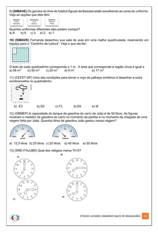OTÁVIO LUCIANO CAMARGO SALES DE MAGALHÃES 298
9) (SIMAVE) Os garotos do time de futebol Águias da Baixada estão escolhendo as cores do uniforme.
Veja as opções que eles têm:
Quantos uniformes diferentes eles podem compor?
a) 8 b) 6 c) 3 d) 2 e) 7
10) (SIMAVE) Fernanda desenhou sua sala de aula em uma malha quadriculada, reservando um
espaço para o “Cantinho da Leitura”. Veja o que ela fez:
O lado de cada quadradinho corresponde a 1 m. A área que corresponde à região cinza é igual a
a) 56 m2 b) 50 m2 c) 20 m2 d) 9 m2 e) 17 m2
11) (CEFET-SP) Uma das condições para tornar o roço do palhaço simétrico é desenhar a outra
sombrancelha no quadradinho:
b) E3 b) D3 c) F3 d) E6 e) I8
12) (OBMEP) A capacidade do tanque de gasolina do carro de João é de 50 litros. As figuras
mostram o medidor de gasolina do carro no momento da partida e no momento da chegada de uma
viagem feita por João. Quantos litros de gasolina João gastou nessa viagem?
a) 12,5 litros b) 25 litros c) 20 litros d) 40 litros e) 50 litros
13) (SRE-ITAJUBÁ) Qual dos relógios marca 7h15?
 