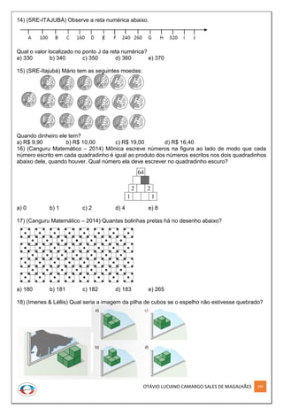 OTÁVIO LUCIANO CAMARGO SALES DE MAGALHÃES 299
14) (SRE-ITAJUBÁ) Observe a reta numérica abaixo.
Qual o valor localizado no ponto J da reta numérica?
a) 330 b) 340 c) 350 d) 360 e) 370
15) (SRE-Itajubá) Mário tem as seguintes moedas:
Quando dinheiro ele tem?
a) R$ 9,90 b) R$ 10,00 c) R$ 19,00 d) R$ 16,40
16) (Canguru Matemático – 2014) Mônica escreve números na figura ao lado de modo que cada
número escrito em cada quadradinho é igual ao produto dos números escritos nos dois quadradinhos
abaixo dele, quando houver. Qual número ela deve escrever no quadradinho escuro?
a) 0 b) 1 c) 2 d) 4 e) 8
17) (Canguru Matemático – 2014) Quantas bolinhas pretas há no desenho abaixo?
a) 180 b) 181 c) 182 d) 183 e) 265
18) (Imenes & Léllis) Qual seria a imagem da pilha de cubos se o espelho não estivesse quebrado?
 