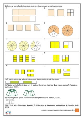 OTÁVIO LUCIANO CAMARGO SALES DE MAGALHÃES 3
2) Escreva como fração imprópria e como número misto as partes coloridas:
A B
C E
F G
I J
K L
3) É correto dizer que a fração pintada na figura abaixo é 2/5? Explique.
4) Abaixo um bolo foi dividido em 10 partes. Comemos 5 partes. Qual fração sobrou? (Adaptado
de Bertoni, 2009).
5) Qual fração do queijo abaixo foi comida? (Adaptado de Bertoni, 2009).
BERTONI, Nilza Eigenheer. Módulo VI: Educação e linguagem matemática IV. Brasília: UnB,
2009.
 