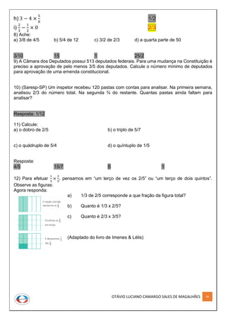 OTÁVIO LUCIANO CAMARGO SALES DE MAGALHÃES 30
h) 3 − 4 ×
5
8
1/2
i)
2
3
−
1
2
× 0 2/3
8) Ache:
a) 3/8 de 4/5 b) 5/4 de 12 c) 3/2 de 2/3 d) a quarta parte de 50
3/10 15 1 25/2
9) A Câmara dos Deputados possui 513 deputados federais. Para uma mudança na Constituição é
preciso a aprovação de pelo menos 3/5 dos deputados. Calcule o número mínimo de deputados
para aprovação de uma emenda constitucional.
10) (Saresp-SP) Um inspetor recebeu 120 pastas com contas para analisar. Na primeira semana,
analisou 2/3 do número total. Na segunda ¾ do restante. Quantas pastas ainda faltam para
analisar?
Resposta: 1/12
11) Calcule:
a) o dobro de 2/5 b) o triplo de 5/7
c) o quádruplo de 5/4 d) o quíntuplo de 1/5
Resposta:
4/5 15/7 5 1
12) Para efetuar
1
3
×
2
5
, pensamos em “um terço de vez os 2/5” ou “um terço de dois quintos”.
Observe as figuras:
Agora responda:
a) 1/3 de 2/5 corresponde a que fração da figura total?
b) Quanto é 1/3 x 2/5?
c) Quanto é 2/3 x 3/5?
(Adaptado do livro de Imenes & Lélis)
 