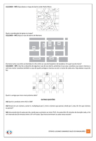 OTÁVIO LUCIANO CAMARGO SALES DE MAGALHÃES 302
11) (CAED – MT) Veja abaixo o mapa do bairro onde Pedro Mora:
Qual a coordenada da Igreja no mapa?
12) (CAED – MT) Veja as ruas do bairro de Mariana:
Ela mora numa rua entre as Avenidas A e B e entre as ruas do hospital e da locadora. Em qual rua ela mora?
13) (CAED – MT) Ana fez o desenho de algumas ruas de seu bairro, próximas à sua casa. Localizou sua casa e marcou-a
com seu nome. Localizou também a casa de quatro amigas e marcou-as com o nome de cada uma. Veja abaixo o que ela
fez:
Qual é a amiga que mora mais próxima dela?
OUTRAS QUESTÕES
14) Qual é o produto entre 452 e 308?
15) Pensei em um número, somei 5, multipliquei por 2, tirei o número que pensei, dividi por 2, deu 10. Em que número
eu pensei?
16) Uma escola tem 6 aulas por dia, sendo que a primeira se inicia 7h15. As aulas têm 45 minutos de duração cada, e há
um intervalo de 20 minutos entre a 3ª e 4ª aulas. Que horas terminam as aulas nessa escola?
 