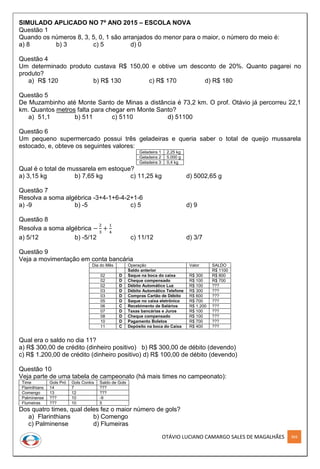 OTÁVIO LUCIANO CAMARGO SALES DE MAGALHÃES 304
SIMULADO APLICADO NO 7º ANO 2015 – ESCOLA NOVA
Questão 1
Quando os números 8, 3, 5, 0, 1 são arranjados do menor para o maior, o número do meio é:
a) 8 b) 3 c) 5 d) 0
Questão 4
Um determinado produto custava R$ 150,00 e obtive um desconto de 20%. Quanto pagarei no
produto?
a) R$ 120 b) R$ 130 c) R$ 170 d) R$ 180
Questão 5
De Muzambinho até Monte Santo de Minas a distância é 73,2 km. O prof. Otávio já percorreu 22,1
km. Quantos metros falta para chegar em Monte Santo?
a) 51,1 b) 511 c) 5110 d) 51100
Questão 6
Um pequeno supermercado possui três geladeiras e queria saber o total de queijo mussarela
estocado, e, obteve os seguintes valores:
Geladeira 1 2,25 kg
Geladeira 2 5.000 g
Geladeira 3 0,4 kg
Qual é o total de mussarela em estoque?
a) 3,15 kg b) 7,65 kg c) 11,25 kg d) 5002,65 g
Questão 7
Resolva a soma algébrica -3+4-1+6-4-2+1-6
a) -9 b) -5 c) 5 d) 9
Questão 8
Resolva a soma algébrica −
2
3
+
1
4
a) 5/12 b) -5/12 c) 11/12 d) 3/7
Questão 9
Veja a movimentação em conta bancária
Dia do Mês Operação Valor SALDO
Saldo anterior R$ 1100
02 D Saque na boca do caixa R$ 300 R$ 800
02 D Cheque compensado R$ 100 R$ 700
02 D Débito Automático Luz R$ 100 ???
03 D Débito Automático Telefone R$ 300 ???
03 D Compras Cartão de Débito R$ 600 ???
05 D Saque no caixa eletrônico R$ 700 ???
06 C Recebimento de Salários R$ 1.200 ???
07 D Taxas bancárias e Juros R$ 100 ???
08 D Cheque compensado R$ 100 ???
10 D Pagamento Boletos R$ 700 ???
11 C Depósito na boca do Caixa R$ 400 ???
Qual era o saldo no dia 11?
a) R$ 300,00 de crédito (dinheiro positivo) b) R$ 300,00 de débito (devendo)
c) R$ 1.200,00 de crédito (dinheiro positivo) d) R$ 100,00 de débito (devendo)
Questão 10
Veja parte de uma tabela de campeonato (há mais times no campeonato):
Time Gols Pró Gols Contra Saldo de Gols
Flarinthians 14 7 ???
Comengo 13 12 ???
Palminense ??? 10 -9
Flumeiras ??? 10 5
Dos quatro times, qual deles fez o maior número de gols?
a) Flarinthians b) Comengo
c) Palminense d) Flumeiras
 