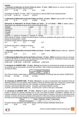 OTÁVIO LUCIANO CAMARGO SALES DE MAGALHÃES 305
TESTES
1. (Olimpíada de Matemática de Escola Pública do Ceará – 5ª série – 2003) Quando um número é dividido por 7,
obtemos quociente 4 e resto 6. Qual é o número?
a) 17 b) 168 c) 34 d) 31 e) 46
2.(Avaliação do SAEB – 4ª série – 2001) O quociente e o resto de 99835 são respectivamente:
a) 17 e 28 b) 28 e 18 c) 35 e 5 d) 29 e 1
4. (Olimpíada de Matemática de Escola Pública do Ceará – 5ª série – 2003) O valor de 987+113-1000 é:
a) 90 b) 10 c) 110 d) 2000 e) 100
(Olimpíada de Matemática de Escola Pública do Ceará – 5ª e 8a
séries – 2003) A tabela mostra o
desempenho das seleções do grupo A da Copa do Mundo de 2002:
Seleção Jogos V E D P
Dinamarca 3 2 1 0 7
Senegal 3 1 2 0 ?
Uruguai 3 0 2 1 2
França 3 0 1 2 1
Legenda: V – vitórias, E- empates, D – derrotas, P – Pontos.
Numa partida de futebol, a equipe vencedora ganha 3 pontos (a perdedora não ganha nada) e em caso de
empate as duas ganham 1 ponto.
5. Quantos pontos obteve a seleção de Senegal?
a) 3 b) 4 c) 5 d) 6 e) 7
6. Quantos gols sofreu a seleção do Uruguai.
a) 2 b) 3 c) 4 d) 5 e) 6
7. (Olimpíada de Matemática de Escola Pública do Ceará – 5ª série – 2003) Calcule o valor de □ sabendo
que 7X□=84.
a) 9 b) 10 c) 11 d) 12 e) 54
8. (Olimpíada de Matemática de Escola Pública do Ceará – 5ª série – 2003) Um televisor pode ser comprado
à vista por R$ 408,00, ou a prazo, em três pagamentos de R$ 142,00 cada um. Comprando a prazo vou pagar
quantos reais a mais do que se comprasse a vista?
a) R$ 14,00 b) R$ 16,00 c) R$ 18,00 d) R$ 28,00 e) R$ 30,00
9. (Avaliação do SARESP 2000 – 5ª série - Diurno) As bombas de combustível dos postos de serviço têm
um contador que vai acumulando o local de litros vendidos. Veja os totais acumulados por dia em cada bomba
do Posto do Pedro.
1ª bomba 2ª bomba
Litros 15 635 10 215
Se o Posto do Pedro vender todos os dias a mesma quantidade, em quantos dias ele venderá 103400 litros?
a) 6 dias b) 5 dias c) 4 dias d) 3 dias
10. (Avaliação do SARESP 2000 – 5ª série - Diurno) Em um jogo os participantes vão recebendo fichas de
diferentes valores. Em uma partida, Clara recebeu 5 fichas de 2 pontos cada uma, 4 fichas de 3 pontos cada
uma e 3 fichas de 5 pontos cada uma. Se o vencedor é o primeiro a completar 40 pontos, Clara:
a) perdeu, pois ficaram faltando 4 pontos. b) perdeu, pois ficaram faltando 3 pontos.
c) perdeu, pois ficaram faltando 3 pontos. d) venceu com 1 ponto a mais que o necessário.
11. (Avaliação do SARESP 2000 – 5ª série - Diurno) A tabela incompleta, apresentada abaixo, deveria
mostrar o número de crianças vacinadas em um dia, num Posto de Saúde. Complete-a, sabendo que 10
crianças receberam vacina contra sarampo; tomaram vacina Sabin 2 crianças a mais que as vacinadas contra
sarampo; o número de crianças vacinadas contra gripe foi o dobro das crianças vacinadas contra sarampo; foi
vacinada contra tuberculose metade do número de crianças que tomaram vacina contra sarampo.
Vacina Sabin Sarampo Gripe Tuberculose
Número de crianças 10
Se todas crianças receberam uma ÚNICA vacina, o total de crianças vacinadas nesse dia foi:
a) 47 b) 46 c) 45 d) 37
 
