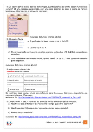 OTÁVIO LUCIANO CAMARGO SALES DE MAGALHÃES 31
13) De acordo com a receita do Bolo de Formigas, quantos gramas de farinha cabem numa xícara
comum? Dê uma resposta aproximada, com uma casa decimal. Ou seja, a escrita do número
termina nos décimos mais próximos do valor real.
(Adaptado do livro de Imenes & Lélis)
14) Observe a figura:
a) A que fração da figura corresponde ¼ de 2/3?
b) Quanto é ¼ x 2/3 ?
d) Use a imaginação com base no exercício anterior e tente achar 1/10 de 2/3 só pensando nos
desenhos.
e) Se n representar um número natural, quanto valerá 1/n de 2/3. Tente pensar no desenho
para responder.
(Adaptado do livro de Imenes & Lélis)
15) Veja uma receita de bolo:
Se você fizer essa receita, o bolo será suficiente para 6 pessoas. Escreva os ingredientes da
mesma receita para 12 pessoas.
(Adaptado de: http://emefrevdeiro.files.wordpress.com/2012/08/02_matematica_6ano.pdf)
16) Ontem, dormi ¼ das 24 horas do dia e estudei 1/6 do tempo que estive acordado.
a) Que fração das 24 horas do dia representa o tempo que estive acordado?
b) Que fração das 24 horas do dia representa o tempo que eu estudei?
c) Quanto tempo eu estudei?
(Adaptado de: http://emefrevdeiro.files.wordpress.com/2012/08/02_matematica_6ano.pdf)
 