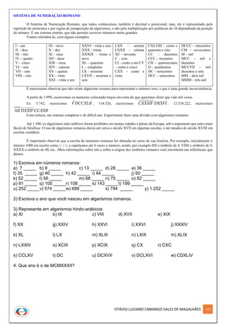 OTÁVIO LUCIANO CAMARGO SALES DE MAGALHÃES 310
SISTEMA DE NUMERAÇÃO ROMANO
O Sistema de Numeração Romano, que todos conhecemos, também é decimal e posicional, mas, ele é representado pela
repetição de elementos e por regras de justaposição de algarismos, e não pela multiplicação por potências de 10 dependendo da posição
do número. É um sistema restrito, que não permite escrever números muito grandes.
Vamos relembrá-lo, com alguns exemplos
I – um
II – dois
III – três
IV – quatro
V – cinco
VI – seis
VII – sete
VIII – oito
IX – nove
X – dez
XI – onze
XII – doze
XIII – treze
XIV – catorze
XV – quinze
XX – vinte
XXI – vinte e um
XXVI – vinte e seis
XXX – trinta
XXXIX – trinta e
nove
XL – quarenta
L – cinqüenta
LX – sessenta
LXVII – sessenta e
sete
LXX – setenta
LXXX – oitenta
XC – noventa
C – cem
CI – cento e um CV
– cento e cinco
CXX – cento e
vinte
CXLVIII – cento e
quarenta e oito
CC – duzentos
CCC – trezentos
CD – quatrocentos
D – quinhentos
DC – seiscentos
DCC – setecentos
DCCC – oitocentos
CM – novecentos
M – mil
MCC – mil e
duzentos
MCCVII – mil
duzentos e sete
MM – dois mil
MMM – três mil
É interessante observar que não existe algarismo romano para representar o número zero, o que é uma grande inconveniência.
A partir de 3.999, escrevemos os numerais colocando traços em cima do que queremos dizer que vale mil vezes.
Ex: 5.742, escrevemos DCCXLIIV . 134.526, escrevemos DXXVICXXXIV . 12.534.222, escrevemos
CCXXIIDXXIVXII .
Com certeza, um sistema complexo e de difícil uso. Experimente fazer uma divisão com algarismos romanos.
Até 1.300, os algarismos indo arábicos foram proibidos em muitas cidades e países da Europa, sob o argumento que estes eram
fáceis de falsificar. O uso de algarismos romanos durou até cerca o século XVII em algumas escolas, e até meados do século XVIII em
escritas contábeis.
É importante observar que a escrita de numerais romanos foi alterada no curso de sua história. Por exemplo, inicialmente o
número 1000 era escrito como  | , e repetíamos até 4 vezes o número, sendo, por exemplo IIII o símbolo de 4, VIIII o símbolo de 9,
XXXX o símbolo de 40, etc...Mais informações sobre isto e sobre a origem dos símbolos romanos você encontrará nas referências que
damos.
1) Escreva em números romanos:
a) 7 _____ b) 9 _____ c) 13 _____ d) 28 _____ e) 36 _____
f) 35 _____ g) 40 _____ h) 42 _____ i) 44 _____ j) 50 _____
k) 52 _____ l) 56 _____ m) 68 _____ n) 75 _____ o) 82 _____
p) 91 _____ q) 100 _____r) 108 _____ s) 143 _____t) 199 _____
u) 252 _____v) 574 _____w) 688 _____ x) 794 _____ y) 1.252 _____
2) Escreva o ano que você nasceu em algarismos romanos.
3) Represente em algarismos hindo-arábicos:
a) XI b) IX c) VIII d) XVII e) XIX
f) XX g) XXIV h) XXVI i) XXVI j) XXXIV
k) XL l) LX m) XLIII n) LXIX m) XLIX
n) LXXIII o) XCIII p) XCIX q) CX r) CXC
s) CCLXV t) DC u) DCXVII v) DCLXVI w) CDXLIV
4. Que ano é o de MCMXXXII?
 